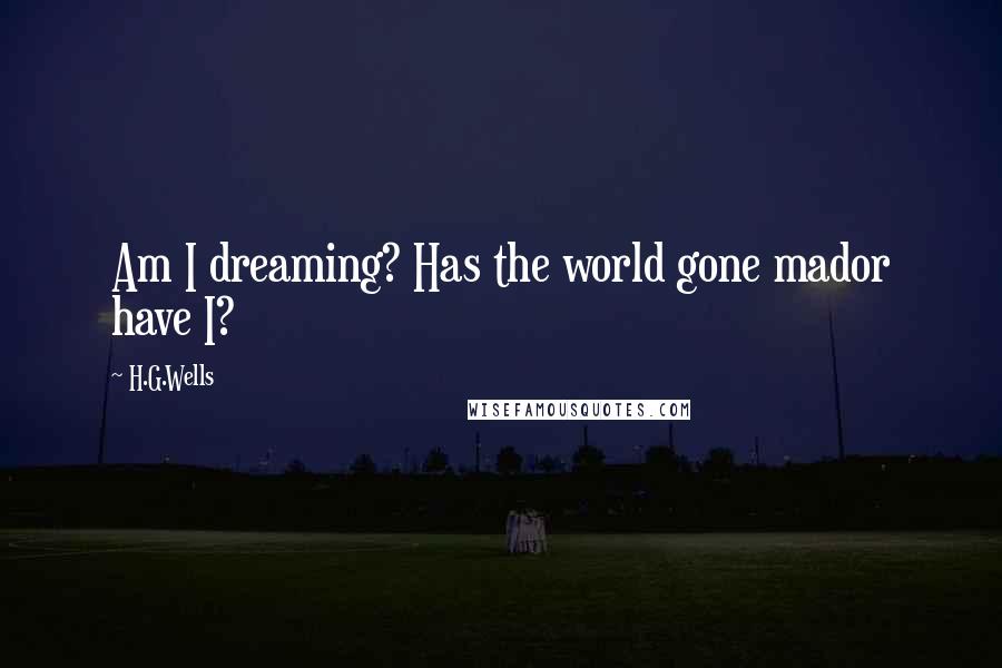 H.G.Wells Quotes: Am I dreaming? Has the world gone mador have I?