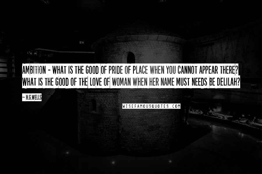 H.G.Wells Quotes: Ambition - what is the good of pride of place when you cannot appear there? What is the good of the love of woman when her name must needs be Delilah?
