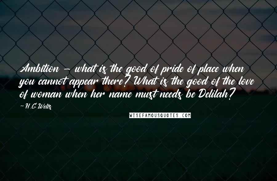 H.G.Wells Quotes: Ambition - what is the good of pride of place when you cannot appear there? What is the good of the love of woman when her name must needs be Delilah?