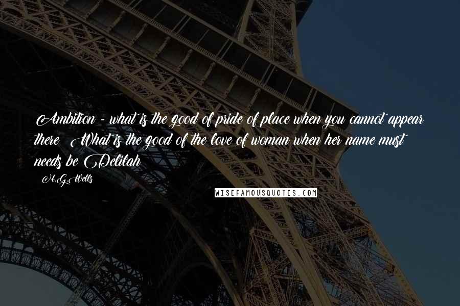 H.G.Wells Quotes: Ambition - what is the good of pride of place when you cannot appear there? What is the good of the love of woman when her name must needs be Delilah?