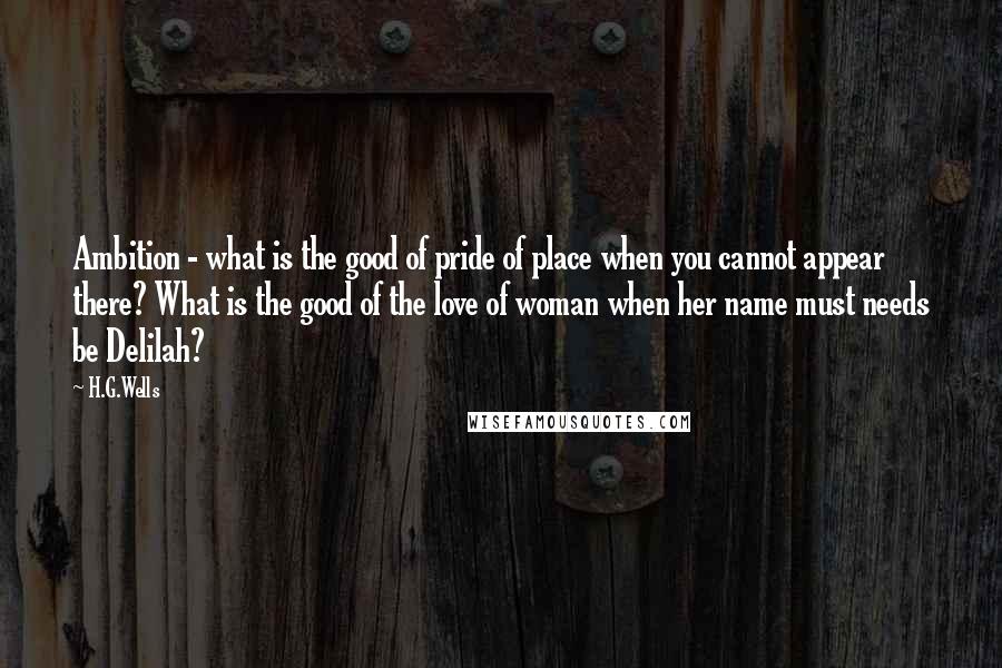H.G.Wells Quotes: Ambition - what is the good of pride of place when you cannot appear there? What is the good of the love of woman when her name must needs be Delilah?