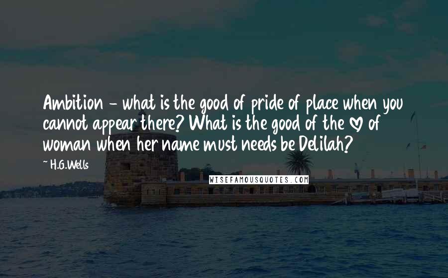 H.G.Wells Quotes: Ambition - what is the good of pride of place when you cannot appear there? What is the good of the love of woman when her name must needs be Delilah?