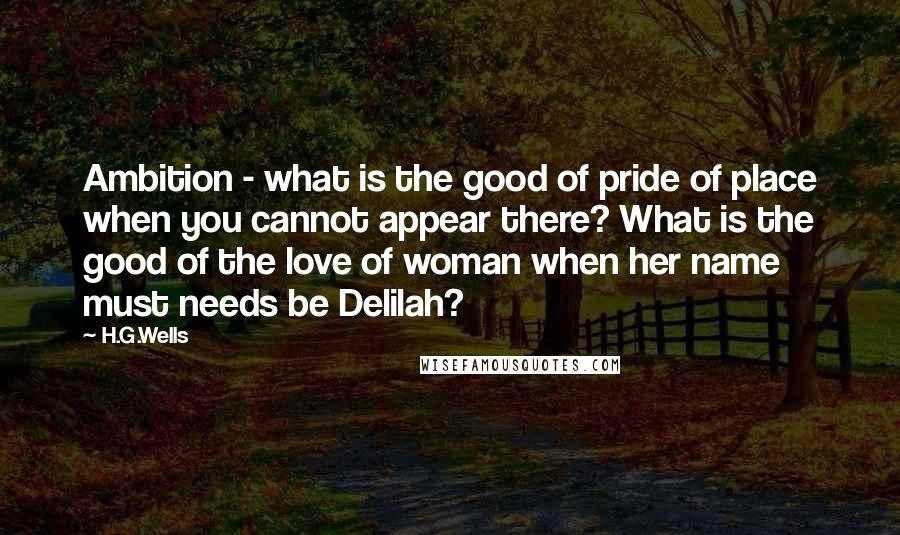 H.G.Wells Quotes: Ambition - what is the good of pride of place when you cannot appear there? What is the good of the love of woman when her name must needs be Delilah?