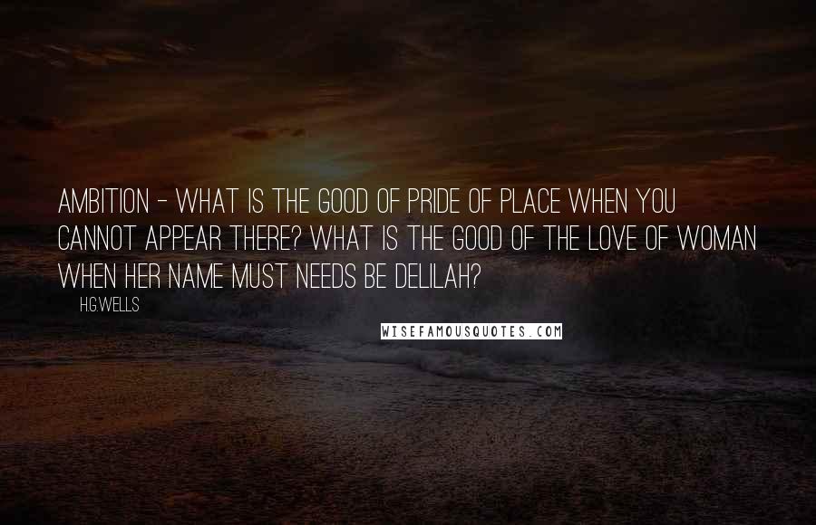 H.G.Wells Quotes: Ambition - what is the good of pride of place when you cannot appear there? What is the good of the love of woman when her name must needs be Delilah?