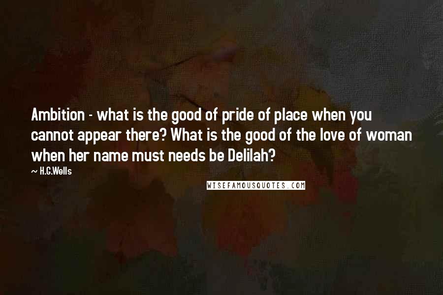 H.G.Wells Quotes: Ambition - what is the good of pride of place when you cannot appear there? What is the good of the love of woman when her name must needs be Delilah?