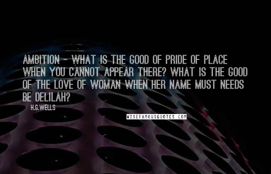 H.G.Wells Quotes: Ambition - what is the good of pride of place when you cannot appear there? What is the good of the love of woman when her name must needs be Delilah?