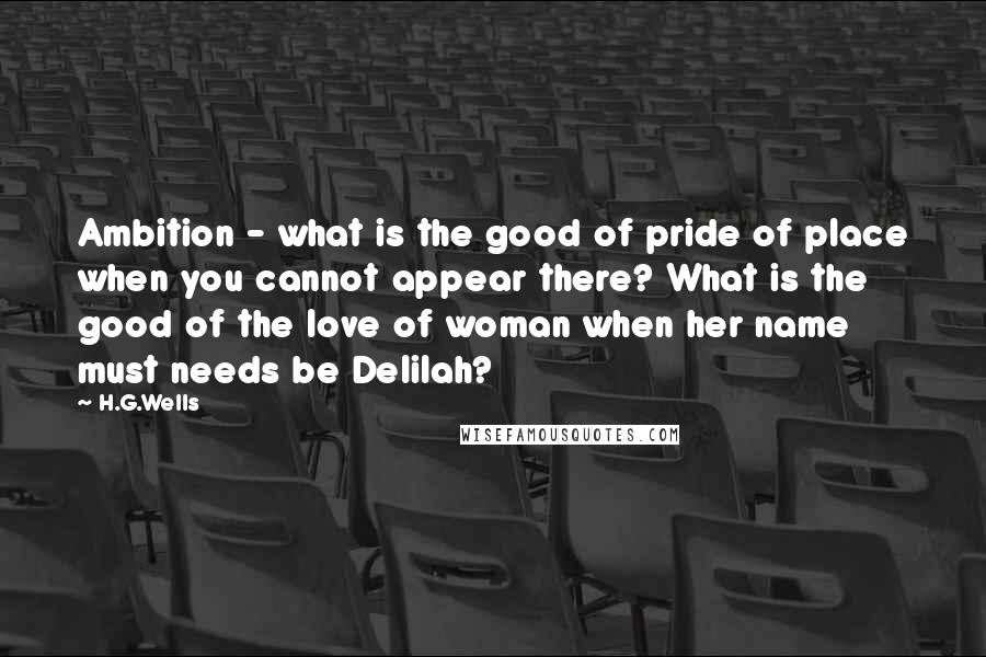 H.G.Wells Quotes: Ambition - what is the good of pride of place when you cannot appear there? What is the good of the love of woman when her name must needs be Delilah?