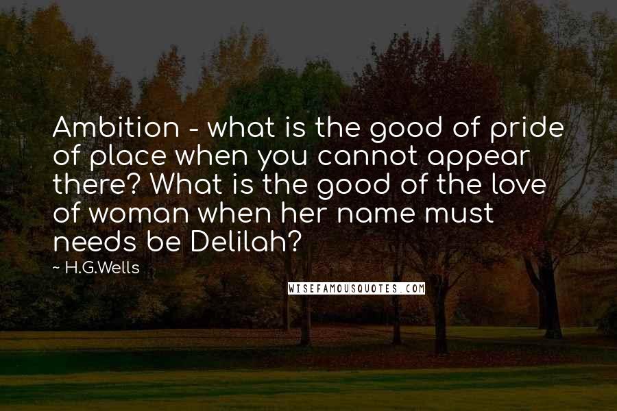 H.G.Wells Quotes: Ambition - what is the good of pride of place when you cannot appear there? What is the good of the love of woman when her name must needs be Delilah?