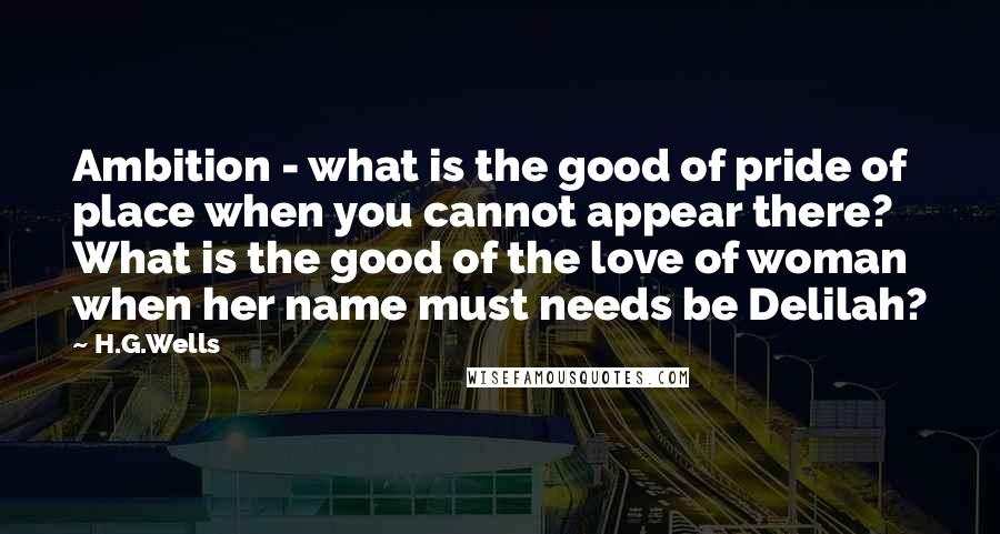 H.G.Wells Quotes: Ambition - what is the good of pride of place when you cannot appear there? What is the good of the love of woman when her name must needs be Delilah?