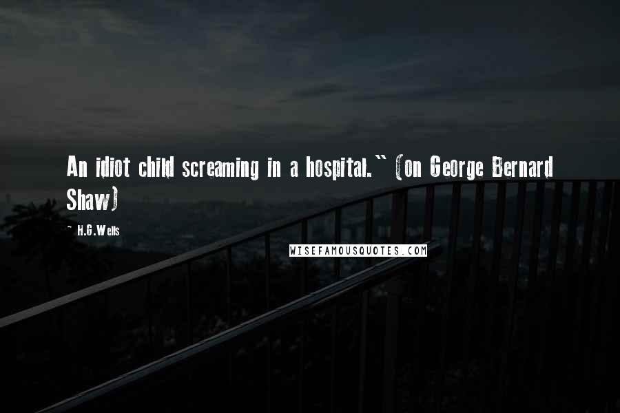 H.G.Wells Quotes: An idiot child screaming in a hospital." (on George Bernard Shaw)