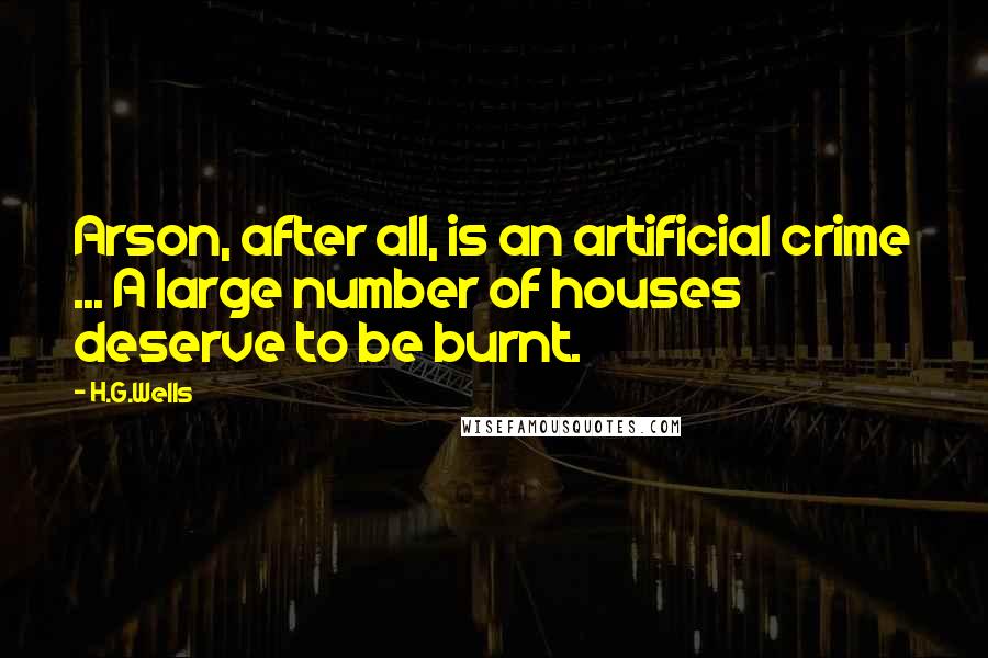 H.G.Wells Quotes: Arson, after all, is an artificial crime ... A large number of houses deserve to be burnt.