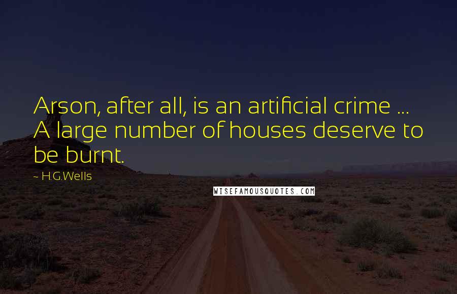 H.G.Wells Quotes: Arson, after all, is an artificial crime ... A large number of houses deserve to be burnt.
