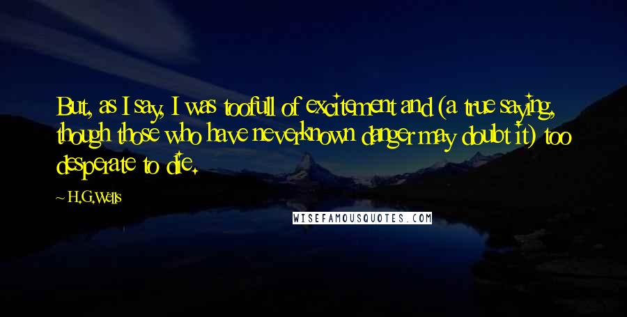 H.G.Wells Quotes: But, as I say, I was toofull of excitement and (a true saying, though those who have neverknown danger may doubt it) too desperate to die.