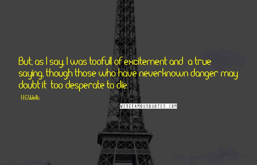 H.G.Wells Quotes: But, as I say, I was toofull of excitement and (a true saying, though those who have neverknown danger may doubt it) too desperate to die.