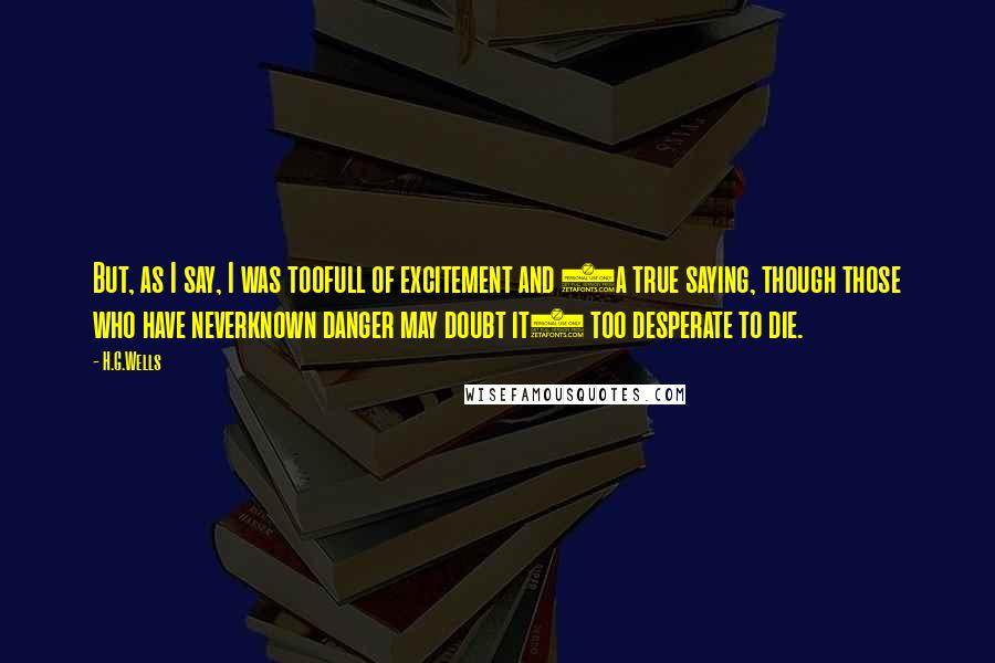 H.G.Wells Quotes: But, as I say, I was toofull of excitement and (a true saying, though those who have neverknown danger may doubt it) too desperate to die.