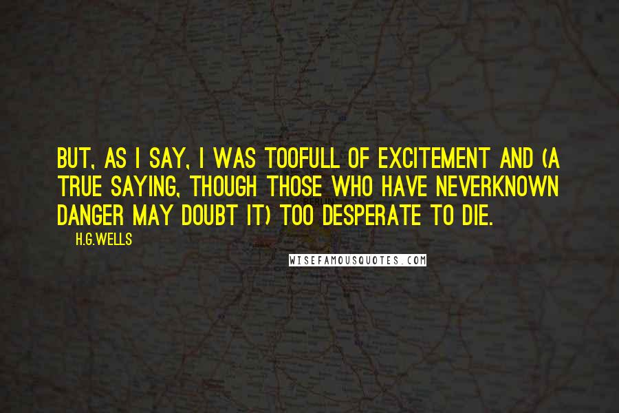 H.G.Wells Quotes: But, as I say, I was toofull of excitement and (a true saying, though those who have neverknown danger may doubt it) too desperate to die.