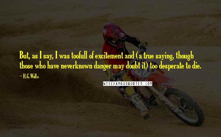 H.G.Wells Quotes: But, as I say, I was toofull of excitement and (a true saying, though those who have neverknown danger may doubt it) too desperate to die.