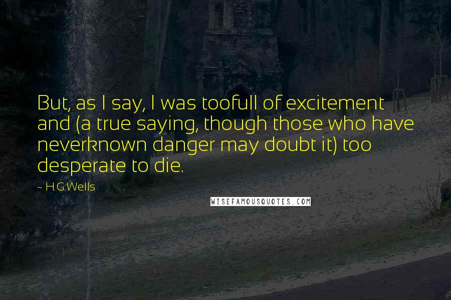 H.G.Wells Quotes: But, as I say, I was toofull of excitement and (a true saying, though those who have neverknown danger may doubt it) too desperate to die.