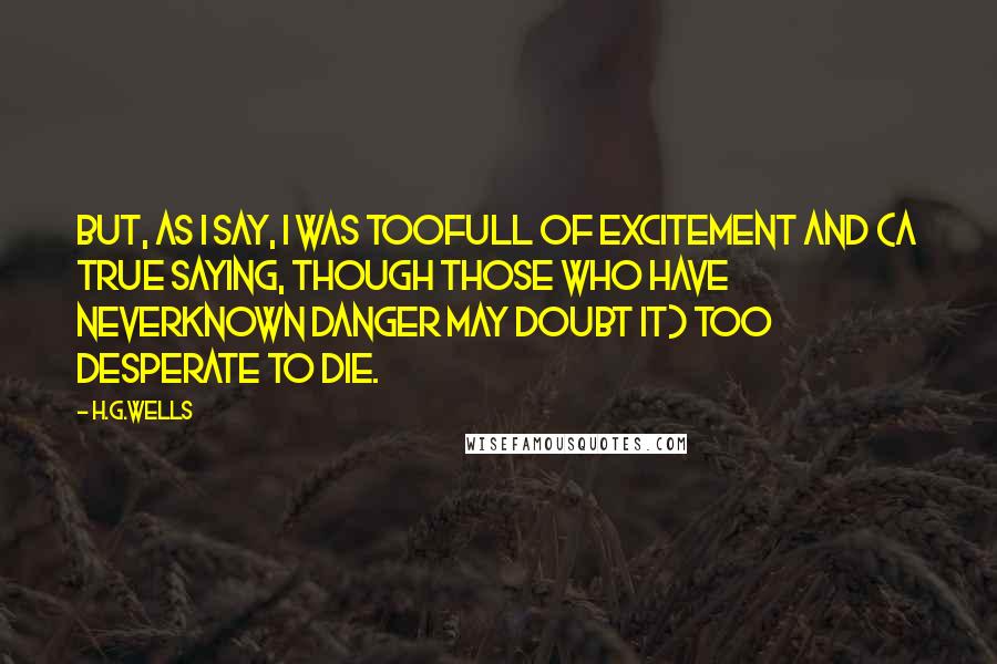 H.G.Wells Quotes: But, as I say, I was toofull of excitement and (a true saying, though those who have neverknown danger may doubt it) too desperate to die.