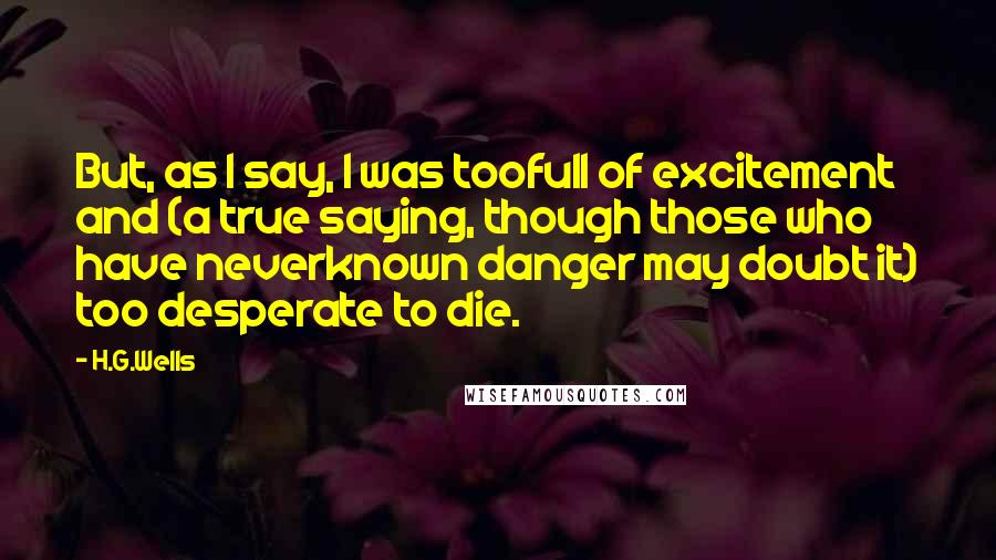 H.G.Wells Quotes: But, as I say, I was toofull of excitement and (a true saying, though those who have neverknown danger may doubt it) too desperate to die.