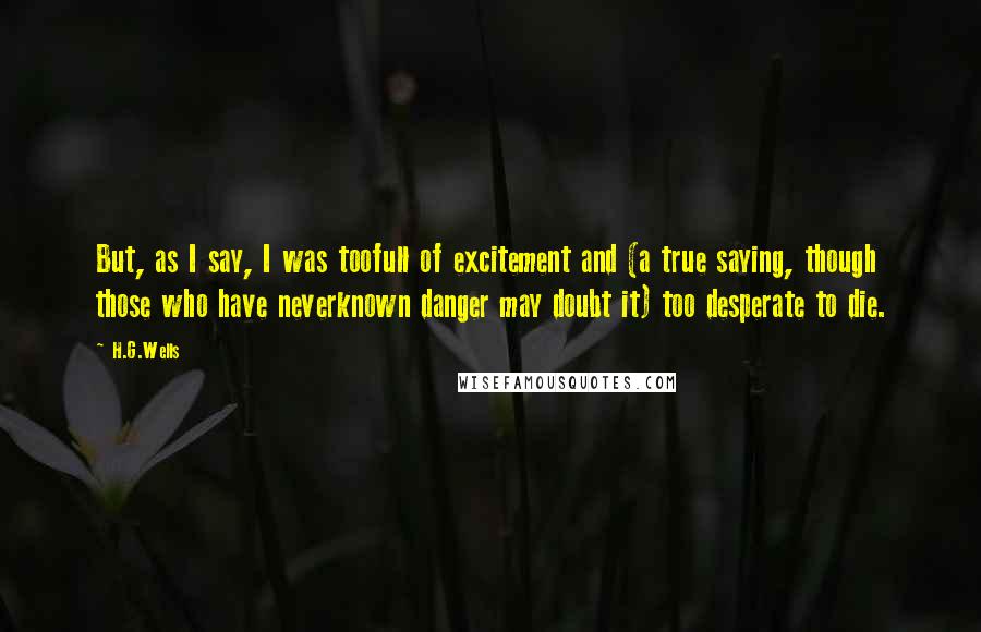 H.G.Wells Quotes: But, as I say, I was toofull of excitement and (a true saying, though those who have neverknown danger may doubt it) too desperate to die.