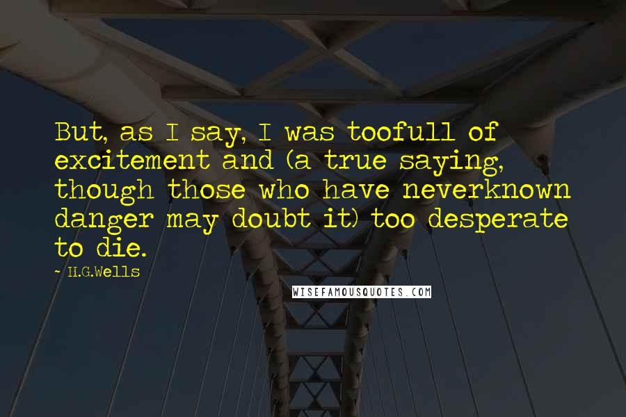 H.G.Wells Quotes: But, as I say, I was toofull of excitement and (a true saying, though those who have neverknown danger may doubt it) too desperate to die.