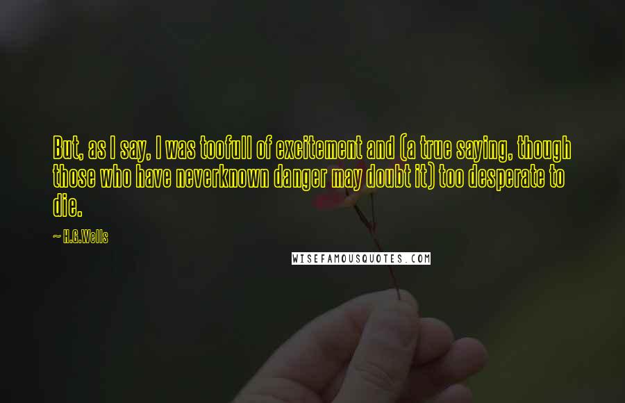 H.G.Wells Quotes: But, as I say, I was toofull of excitement and (a true saying, though those who have neverknown danger may doubt it) too desperate to die.