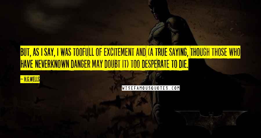 H.G.Wells Quotes: But, as I say, I was toofull of excitement and (a true saying, though those who have neverknown danger may doubt it) too desperate to die.