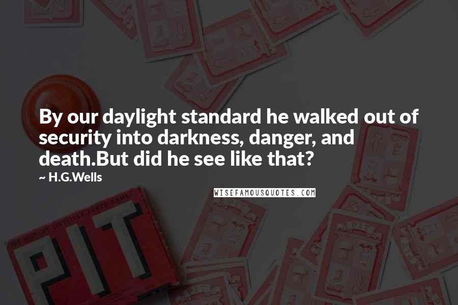 H.G.Wells Quotes: By our daylight standard he walked out of security into darkness, danger, and death.But did he see like that?