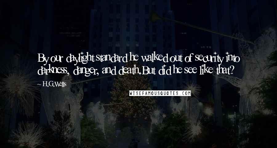 H.G.Wells Quotes: By our daylight standard he walked out of security into darkness, danger, and death.But did he see like that?