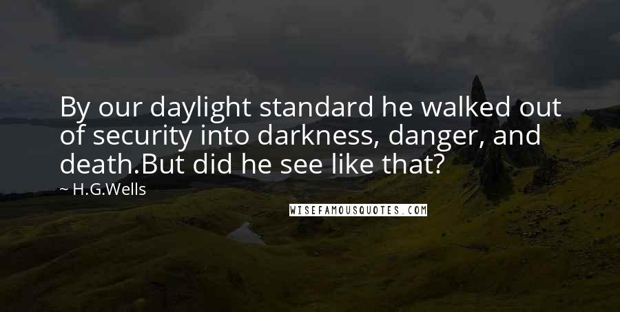 H.G.Wells Quotes: By our daylight standard he walked out of security into darkness, danger, and death.But did he see like that?