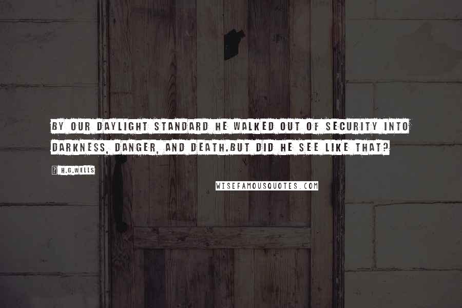H.G.Wells Quotes: By our daylight standard he walked out of security into darkness, danger, and death.But did he see like that?