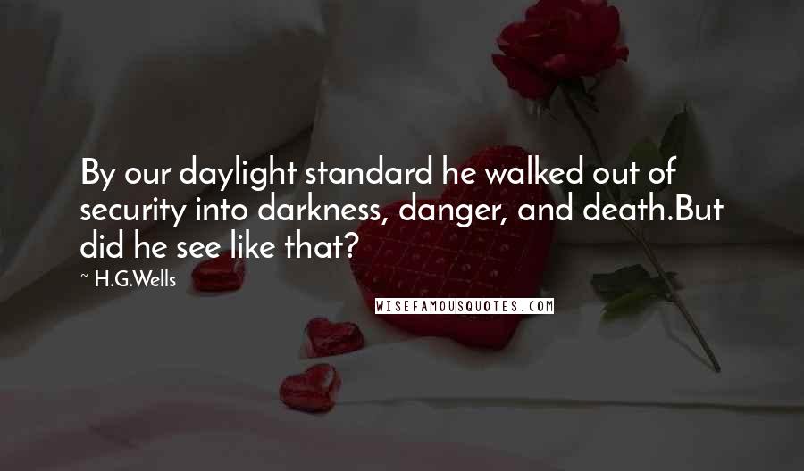 H.G.Wells Quotes: By our daylight standard he walked out of security into darkness, danger, and death.But did he see like that?