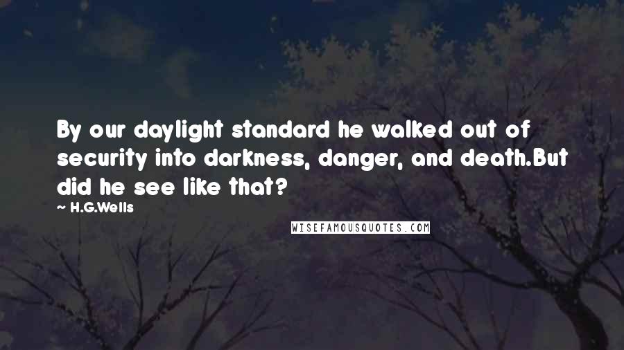 H.G.Wells Quotes: By our daylight standard he walked out of security into darkness, danger, and death.But did he see like that?