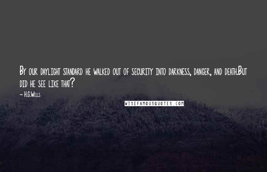 H.G.Wells Quotes: By our daylight standard he walked out of security into darkness, danger, and death.But did he see like that?