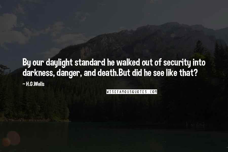 H.G.Wells Quotes: By our daylight standard he walked out of security into darkness, danger, and death.But did he see like that?