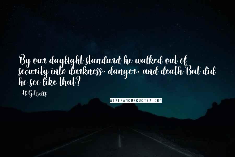 H.G.Wells Quotes: By our daylight standard he walked out of security into darkness, danger, and death.But did he see like that?