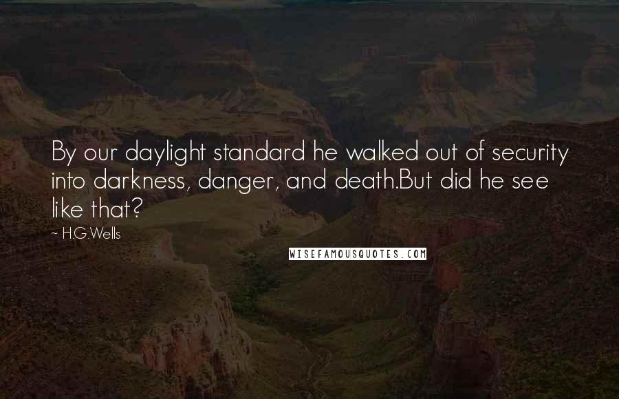 H.G.Wells Quotes: By our daylight standard he walked out of security into darkness, danger, and death.But did he see like that?