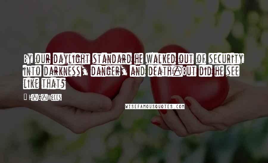 H.G.Wells Quotes: By our daylight standard he walked out of security into darkness, danger, and death.But did he see like that?