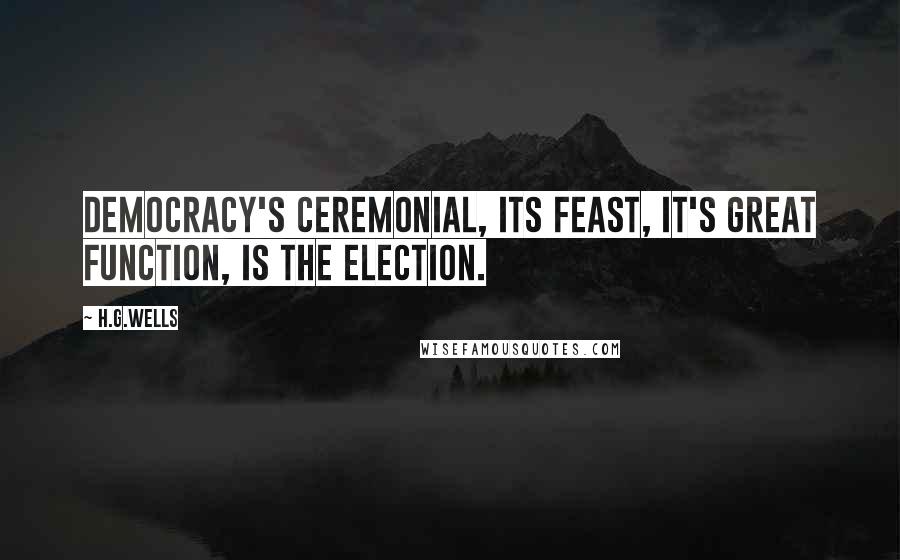 H.G.Wells Quotes: Democracy's ceremonial, its feast, it's great function, is the election.