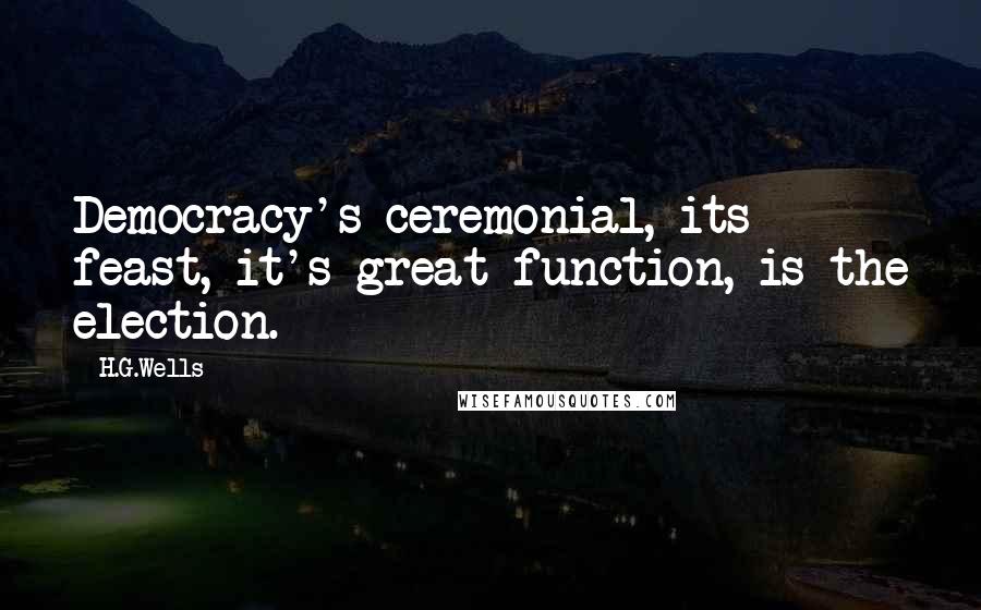 H.G.Wells Quotes: Democracy's ceremonial, its feast, it's great function, is the election.