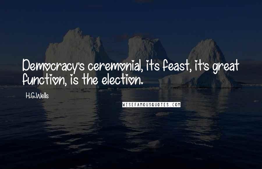 H.G.Wells Quotes: Democracy's ceremonial, its feast, it's great function, is the election.