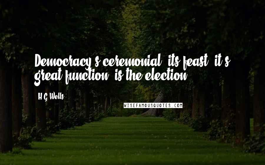 H.G.Wells Quotes: Democracy's ceremonial, its feast, it's great function, is the election.