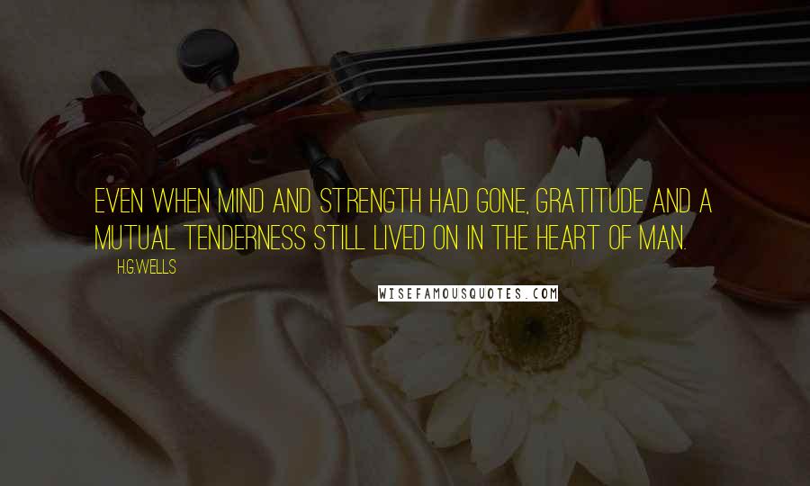 H.G.Wells Quotes: Even when mind and strength had gone, gratitude and a mutual tenderness still lived on in the heart of man.