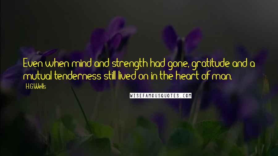 H.G.Wells Quotes: Even when mind and strength had gone, gratitude and a mutual tenderness still lived on in the heart of man.