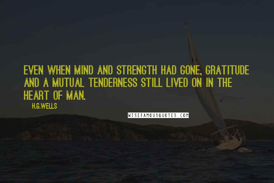 H.G.Wells Quotes: Even when mind and strength had gone, gratitude and a mutual tenderness still lived on in the heart of man.