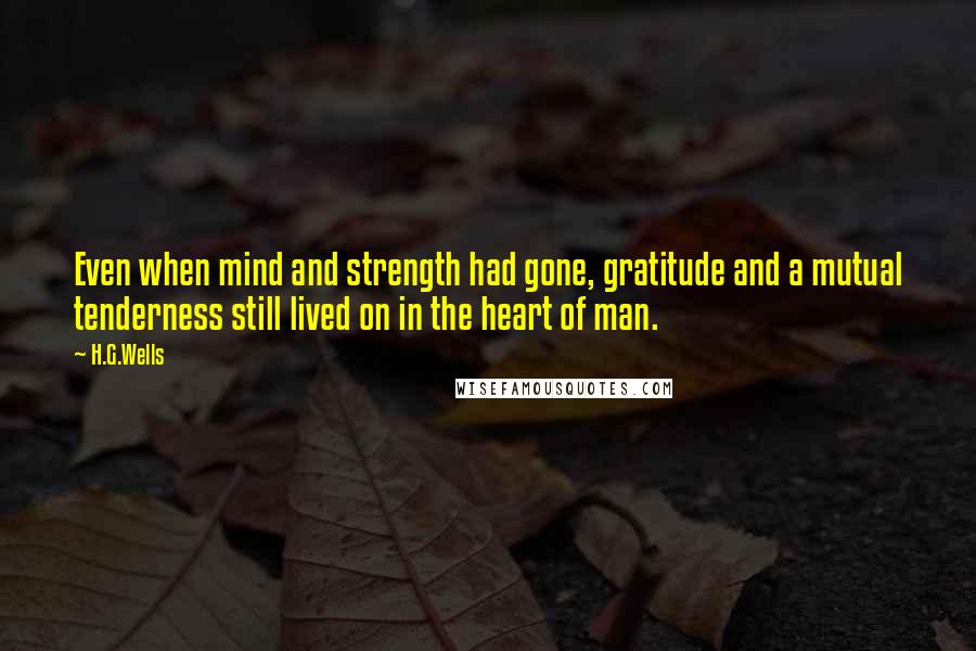 H.G.Wells Quotes: Even when mind and strength had gone, gratitude and a mutual tenderness still lived on in the heart of man.