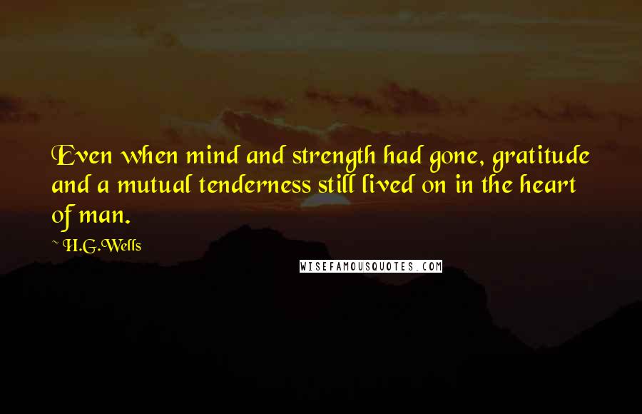 H.G.Wells Quotes: Even when mind and strength had gone, gratitude and a mutual tenderness still lived on in the heart of man.