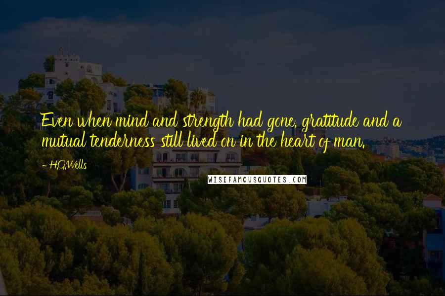 H.G.Wells Quotes: Even when mind and strength had gone, gratitude and a mutual tenderness still lived on in the heart of man.