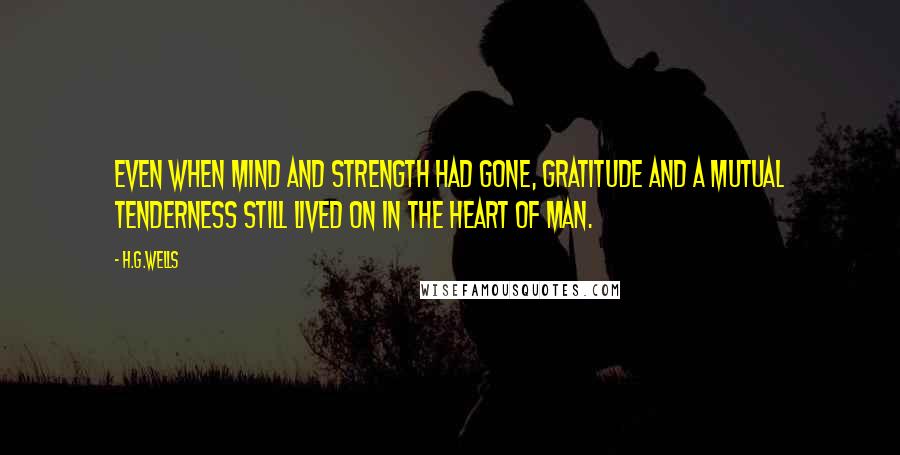 H.G.Wells Quotes: Even when mind and strength had gone, gratitude and a mutual tenderness still lived on in the heart of man.